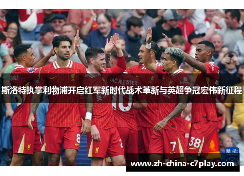 斯洛特执掌利物浦开启红军新时代战术革新与英超争冠宏伟新征程